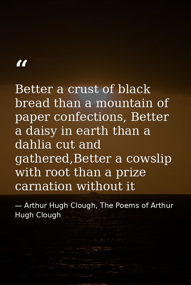 Better a crust of black bread than a mountain of paper confections, Better a daisy in earth than a dahlia cut and gather — Arthur Hugh Clough, The Poems of Arthur Hugh Clough