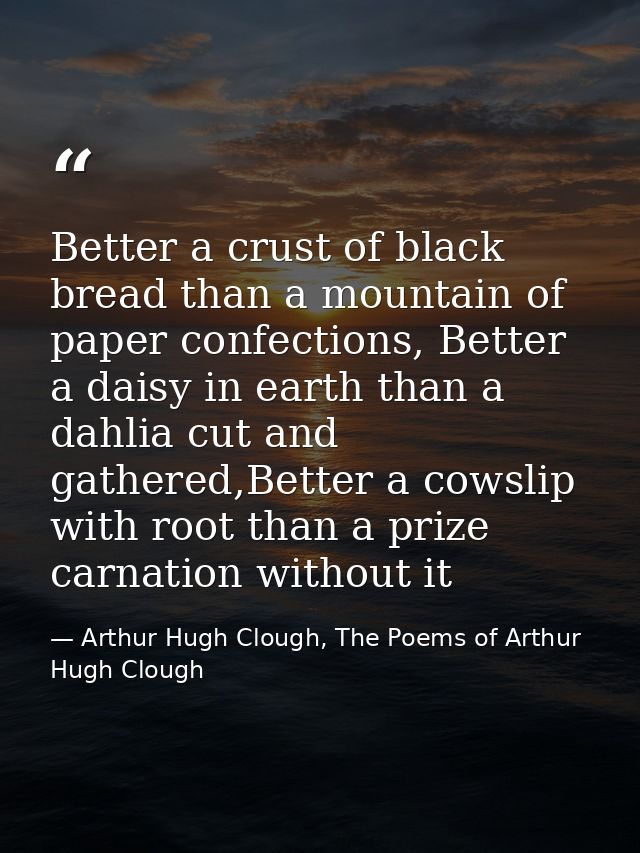 Better a crust of black bread than a mountain of paper confections, Better a daisy in earth than a dahlia cut and gather — Arthur Hugh Clough, The Poems of Arthur Hugh Clough