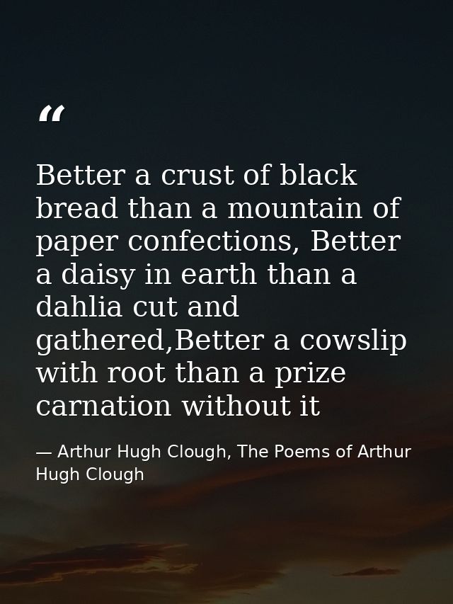 Better a crust of black bread than a mountain of paper confections, Better a daisy in earth than a dahlia cut and gather — Arthur Hugh Clough, The Poems of Arthur Hugh Clough