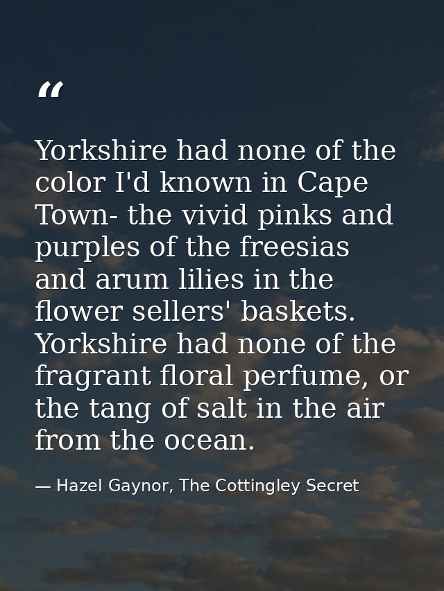 Yorkshire had none of the color I'd known in Cape Town- the vivid pinks and purples of the freesias and arum lilies in t — Hazel Gaynor, The Cottingley Secret