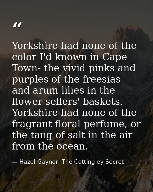 Yorkshire had none of the color I'd known in Cape Town- the vivid pinks and purples of the freesias and arum lilies in t — Hazel Gaynor, The Cottingley Secret