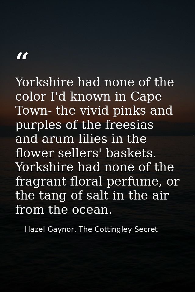 Yorkshire had none of the color I'd known in Cape Town- the vivid pinks and purples of the freesias and arum lilies in t — Hazel Gaynor, The Cottingley Secret