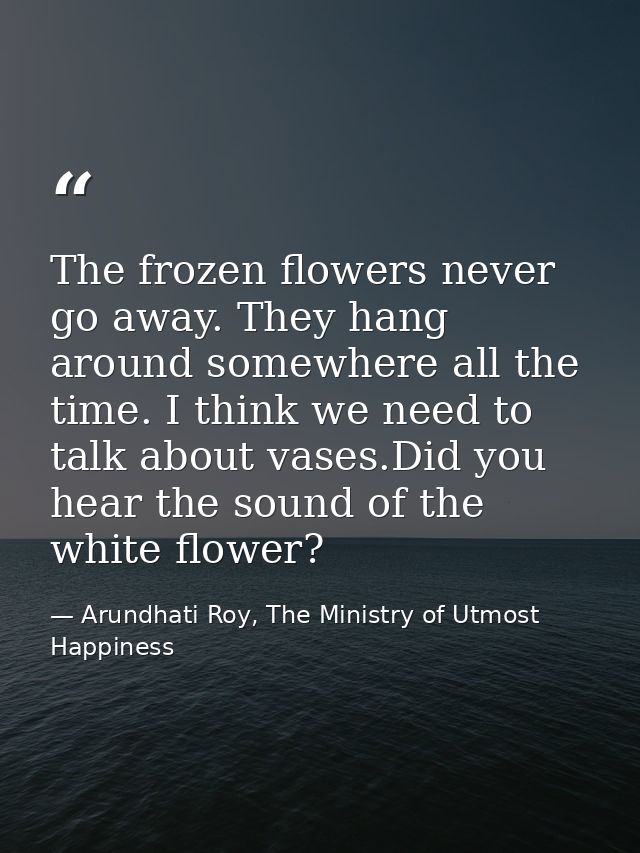 The frozen ﬂowers never go away. They hang around somewhere all the time. I think we need to talk about vases.Did you he — Arundhati Roy, The Ministry of Utmost Happiness