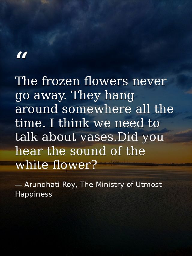 The frozen ﬂowers never go away. They hang around somewhere all the time. I think we need to talk about vases.Did you he — Arundhati Roy, The Ministry of Utmost Happiness