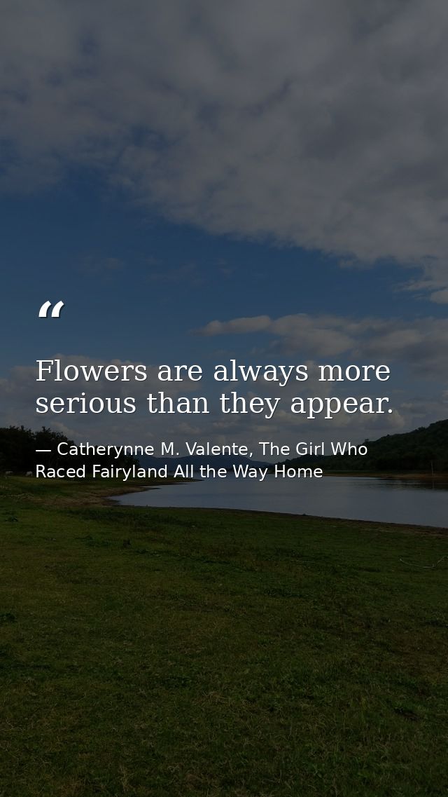 Flowers are always more serious than they appear. — Catherynne M. Valente, The Girl Who Raced Fairyland All the Way Home