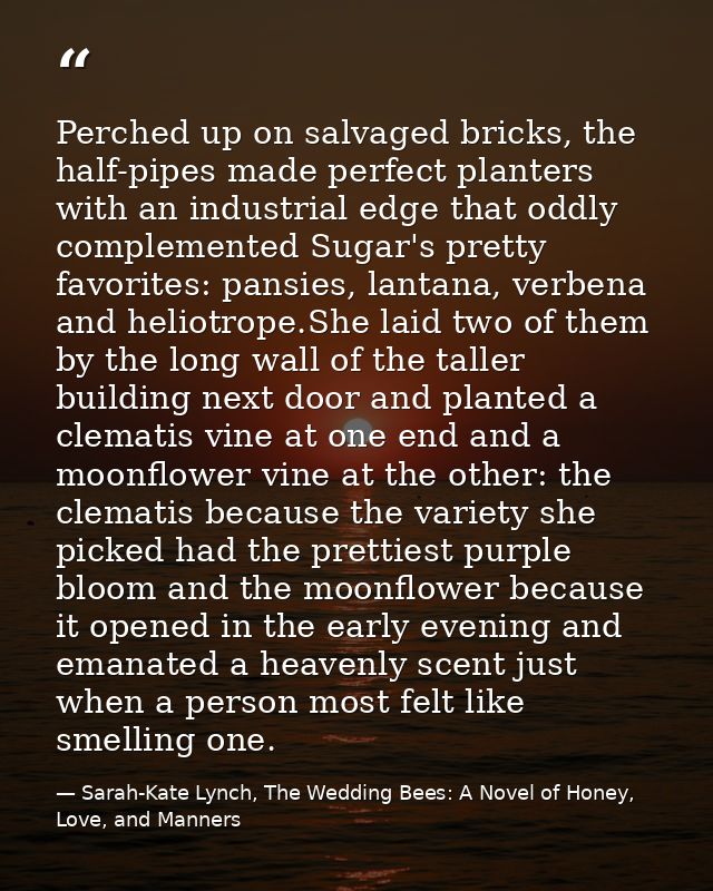Perched up on salvaged bricks, the half-pipes made perfect planters with an industrial edge that oddly complemented Suga — Sarah-Kate Lynch, The Wedding Bees: A Novel of Honey, Love, and Manners