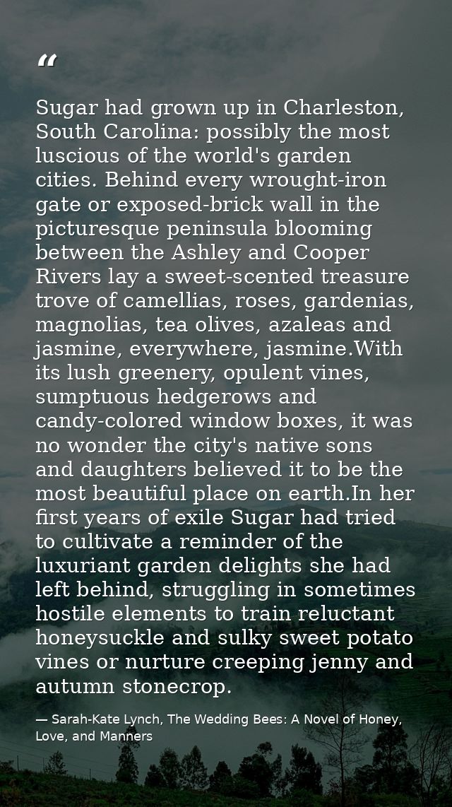 Sugar had grown up in Charleston, South Carolina: possibly the most luscious of the world's garden cities. Behind every  — Sarah-Kate Lynch, The Wedding Bees: A Novel of Honey, Love, and Manners