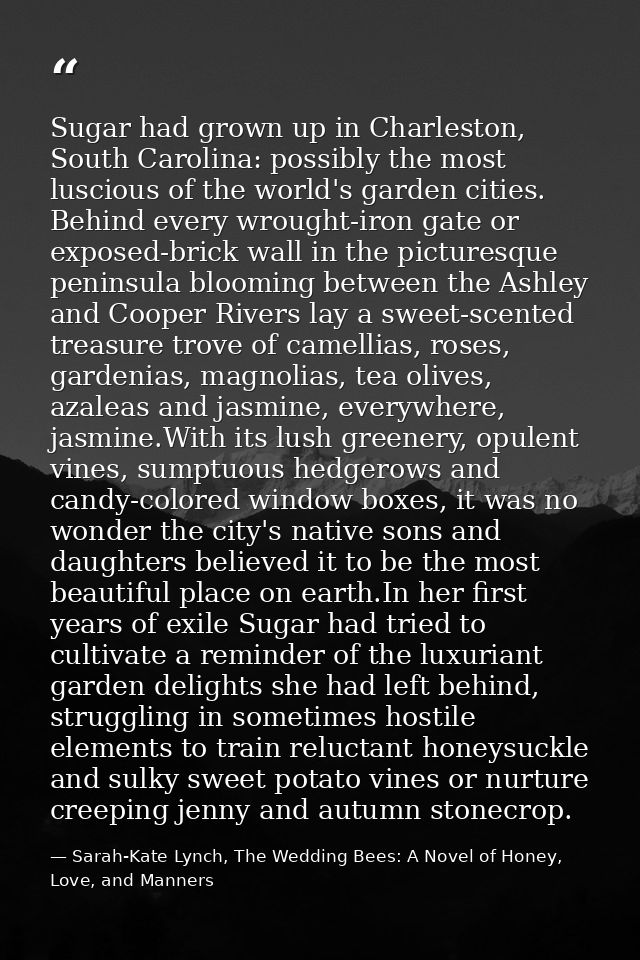 Sugar had grown up in Charleston, South Carolina: possibly the most luscious of the world's garden cities. Behind every  — Sarah-Kate Lynch, The Wedding Bees: A Novel of Honey, Love, and Manners