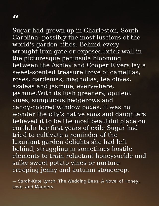 Sugar had grown up in Charleston, South Carolina: possibly the most luscious of the world's garden cities. Behind every  — Sarah-Kate Lynch, The Wedding Bees: A Novel of Honey, Love, and Manners