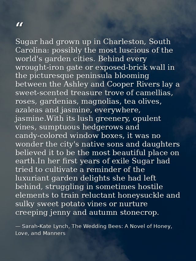 Sugar had grown up in Charleston, South Carolina: possibly the most luscious of the world's garden cities. Behind every  — Sarah-Kate Lynch, The Wedding Bees: A Novel of Honey, Love, and Manners