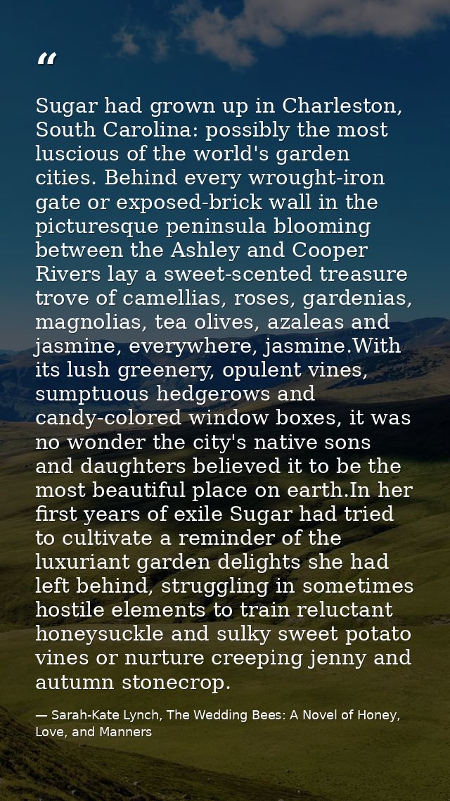 Sugar had grown up in Charleston, South Carolina: possibly the most luscious of the world's garden cities. Behind every  — Sarah-Kate Lynch, The Wedding Bees: A Novel of Honey, Love, and Manners