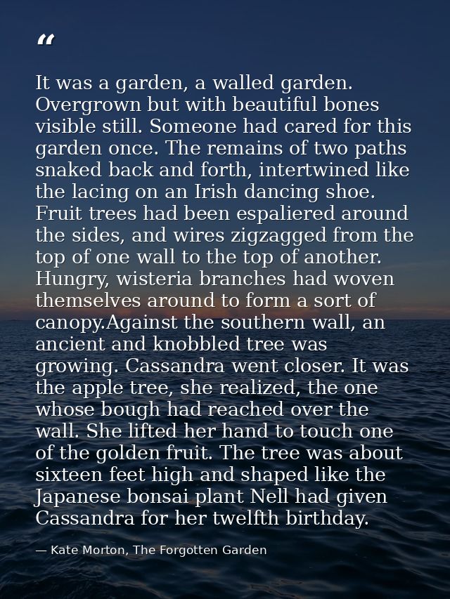 It was a garden, a walled garden. Overgrown but with beautiful bones visible still. Someone had cared for this garden on — Kate Morton, The Forgotten Garden