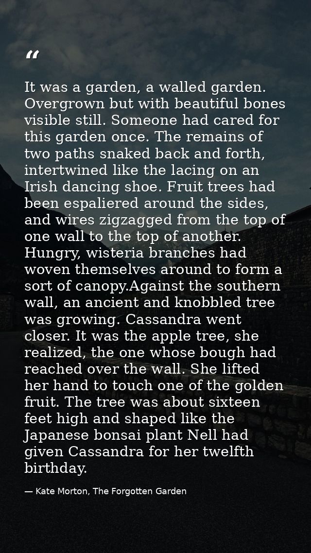 It was a garden, a walled garden. Overgrown but with beautiful bones visible still. Someone had cared for this garden on — Kate Morton, The Forgotten Garden