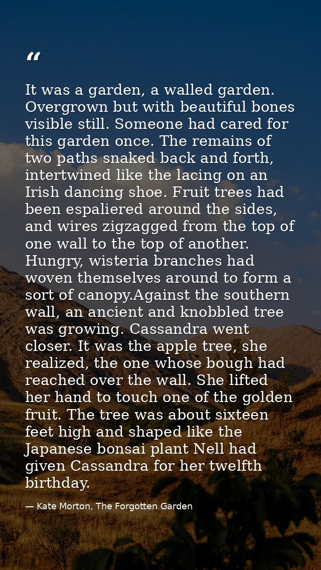 It was a garden, a walled garden. Overgrown but with beautiful bones visible still. Someone had cared for this garden on — Kate Morton, The Forgotten Garden