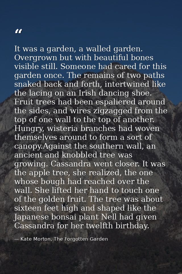 It was a garden, a walled garden. Overgrown but with beautiful bones visible still. Someone had cared for this garden on — Kate Morton, The Forgotten Garden