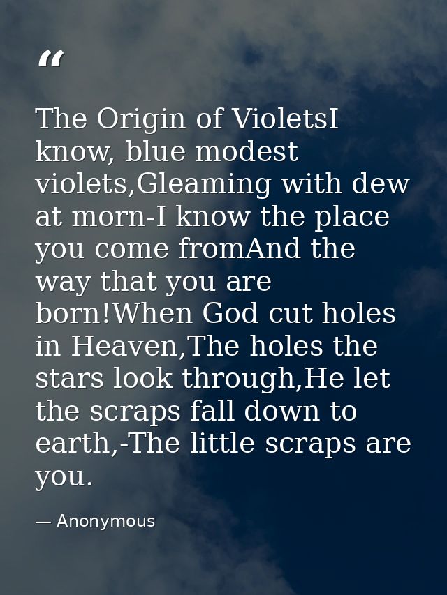 The Origin of VioletsI know, blue modest violets,Gleaming with dew at morn-I know the place you come fromAnd the way tha — Anonymous