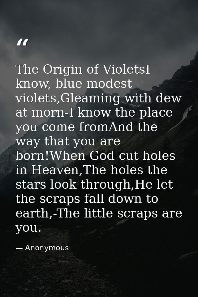 The Origin of VioletsI know, blue modest violets,Gleaming with dew at morn-I know the place you come fromAnd the way tha — Anonymous