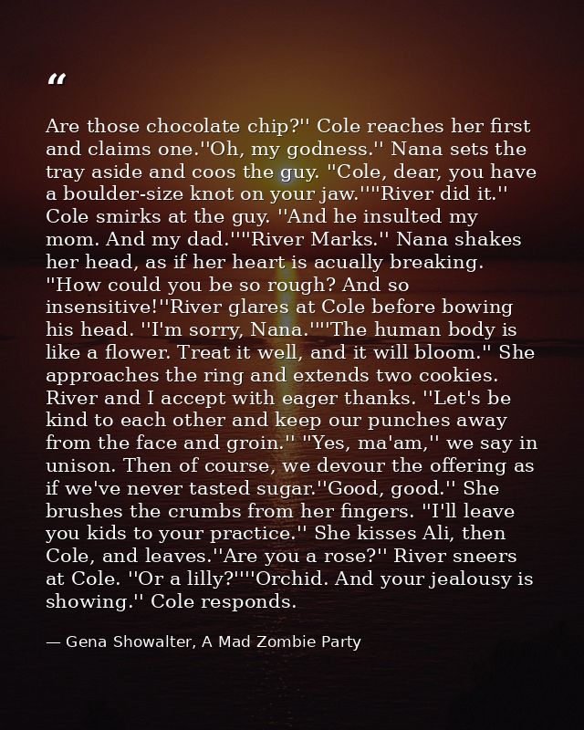 Are those chocolate chip?'' Cole reaches her first and claims one.''Oh, my godness.'' Nana sets the tray aside and coos  — Gena Showalter, A Mad Zombie Party