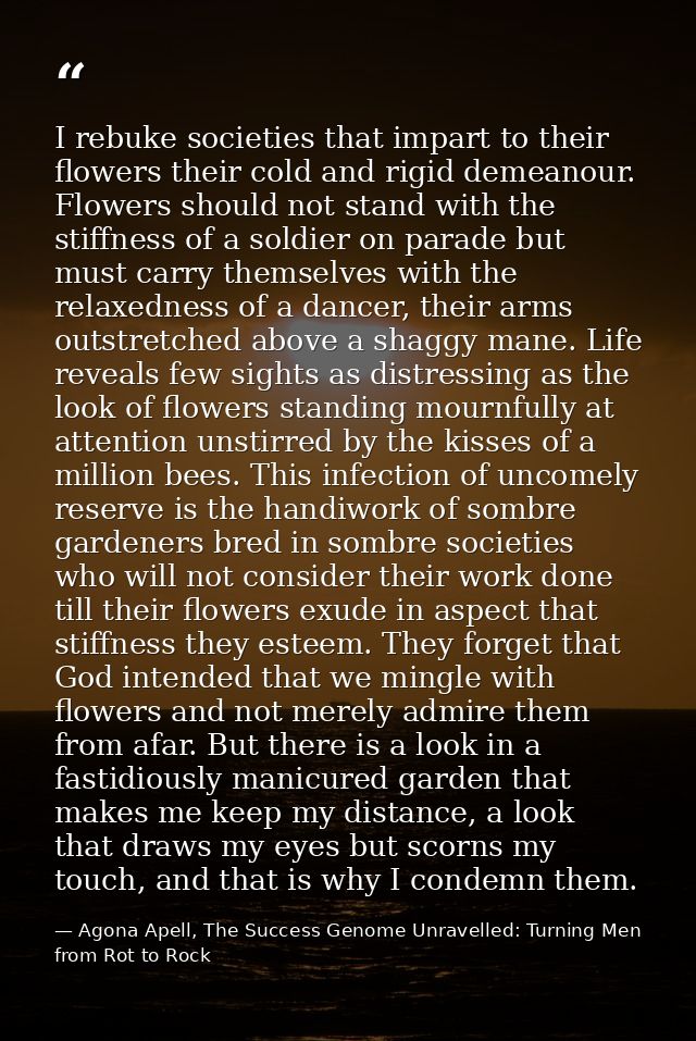 I rebuke societies that impart to their flowers their cold and rigid demeanour. Flowers should not stand with the stiffn — Agona Apell, The Success Genome Unravelled: Turning Men from Rot to Rock