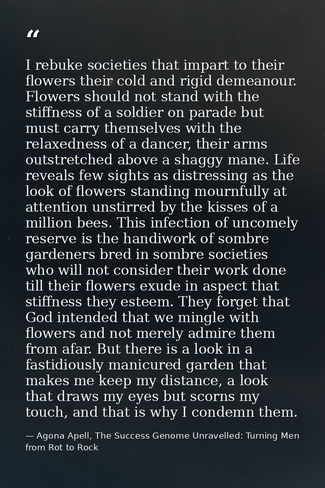 I rebuke societies that impart to their flowers their cold and rigid demeanour. Flowers should not stand with the stiffn — Agona Apell, The Success Genome Unravelled: Turning Men from Rot to Rock