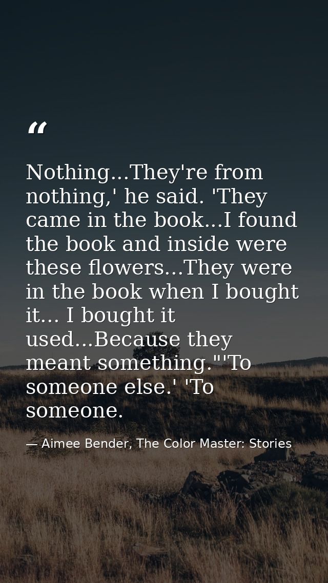Nothing...They're from nothing,' he said. 'They came in the book...I found the book and inside were these flowers...They — Aimee Bender, The Color Master: Stories