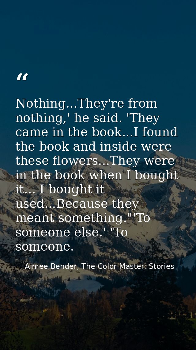 Nothing...They're from nothing,' he said. 'They came in the book...I found the book and inside were these flowers...They — Aimee Bender, The Color Master: Stories
