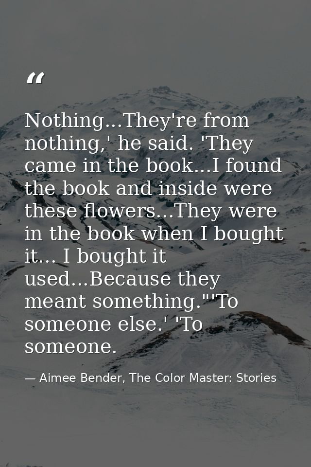 Nothing...They're from nothing,' he said. 'They came in the book...I found the book and inside were these flowers...They — Aimee Bender, The Color Master: Stories