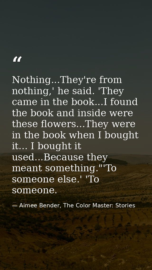Nothing...They're from nothing,' he said. 'They came in the book...I found the book and inside were these flowers...They — Aimee Bender, The Color Master: Stories