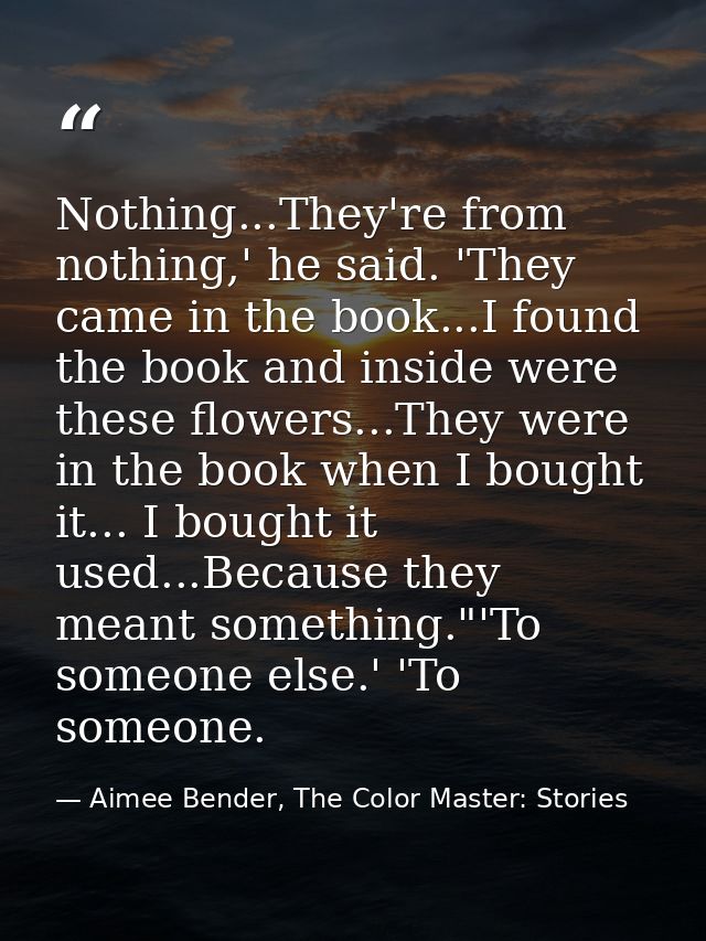 Nothing...They're from nothing,' he said. 'They came in the book...I found the book and inside were these flowers...They — Aimee Bender, The Color Master: Stories