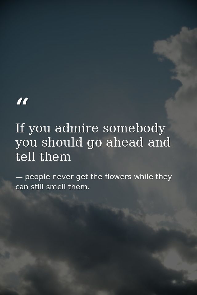 If you admire somebody you should go ahead and tell them — people never get the flowers while they can still smell them.