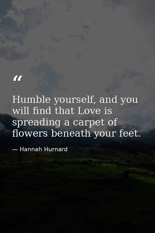 Humble yourself, and you will find that Love is spreading a carpet of flowers beneath your feet. — Hannah Hurnard