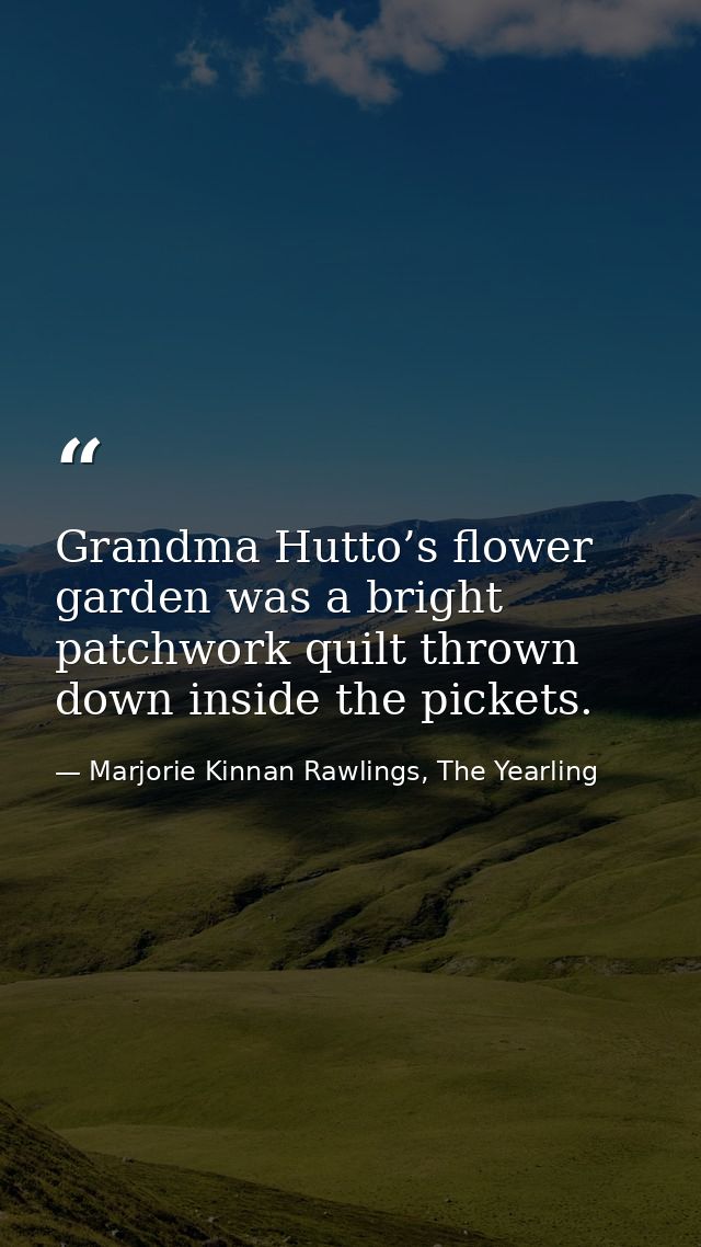 Grandma Hutto’s flower garden was a bright patchwork quilt thrown down inside the pickets. — Marjorie Kinnan Rawlings, The Yearling