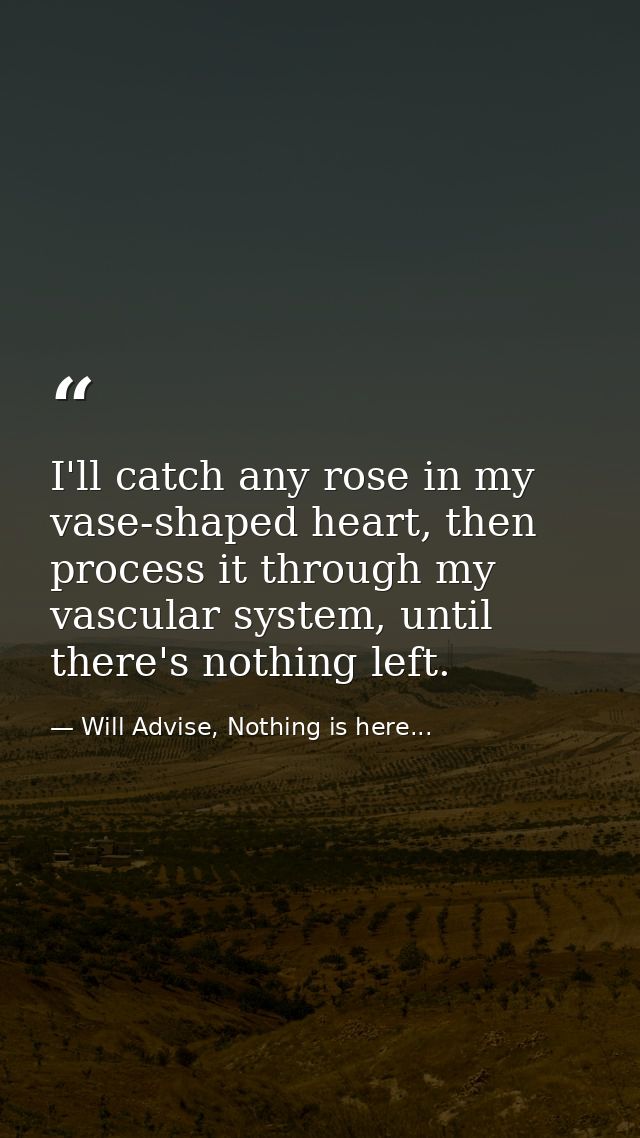 I'll catch any rose in my vase-shaped heart, then process it through my vascular system, until there's nothing left. — Will Advise, Nothing is here...