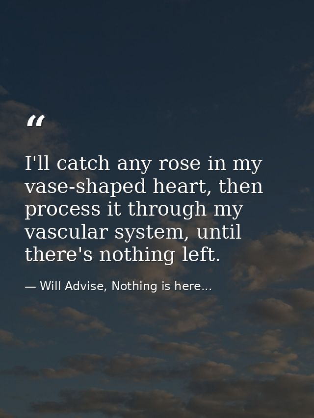 I'll catch any rose in my vase-shaped heart, then process it through my vascular system, until there's nothing left. — Will Advise, Nothing is here...