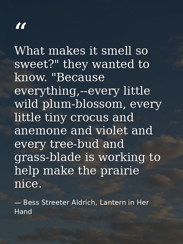 What makes it smell so sweet?" they wanted to know. "Because everything,--every little wild plum-blossom, every little t — Bess Streeter Aldrich, Lantern in Her Hand