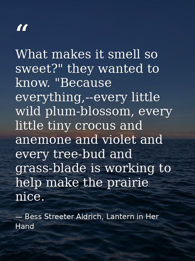 What makes it smell so sweet?" they wanted to know. "Because everything,--every little wild plum-blossom, every little t — Bess Streeter Aldrich, Lantern in Her Hand