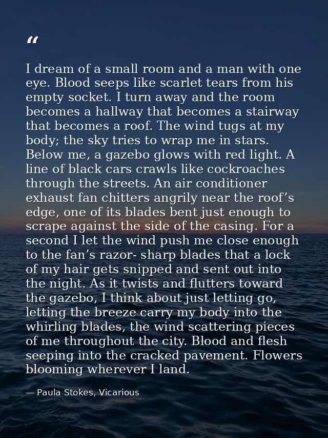 I dream of a small room and a man with one eye. Blood seeps like scarlet tears from his empty socket. I turn away and th — Paula Stokes, Vicarious