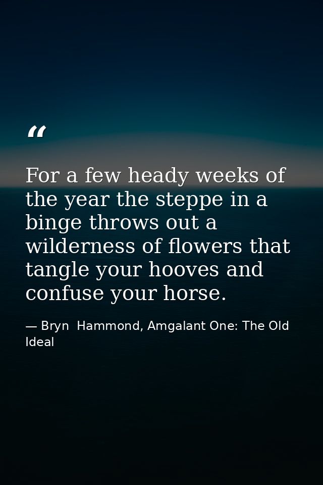 For a few heady weeks of the year the steppe in a binge throws out a wilderness of flowers that tangle your hooves and c — Bryn  Hammond, Amgalant One: The Old Ideal