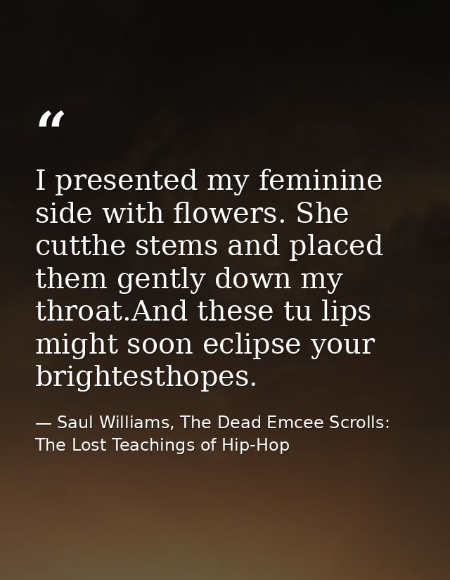 I presented my feminine side with flowers. She cutthe stems and placed them gently down my throat.And these tu lips migh — Saul Williams, The Dead Emcee Scrolls: The Lost Teachings of Hip-Hop