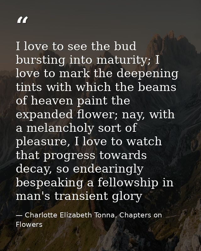 I love to see the bud bursting into maturity; I love to mark the deepening tints with which the beams of heaven paint th — Charlotte Elizabeth Tonna, Chapters on Flowers