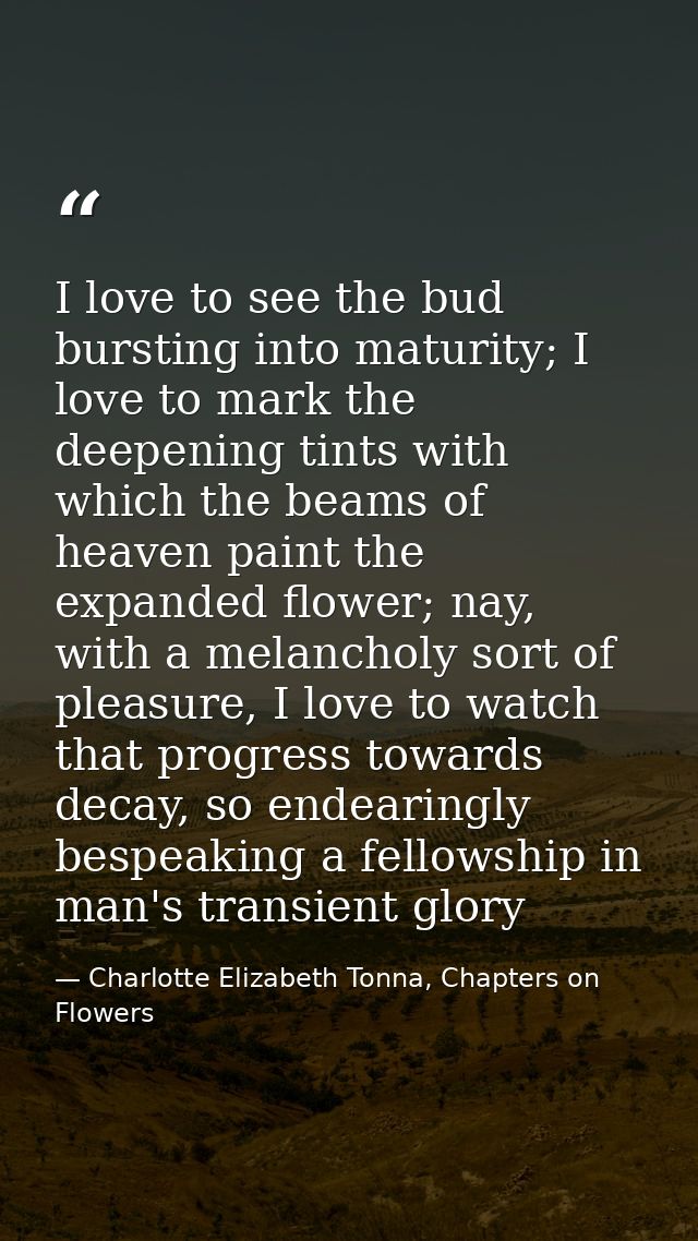 I love to see the bud bursting into maturity; I love to mark the deepening tints with which the beams of heaven paint th — Charlotte Elizabeth Tonna, Chapters on Flowers