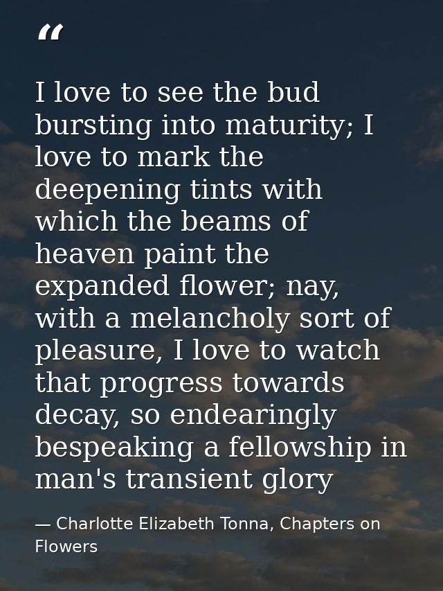 I love to see the bud bursting into maturity; I love to mark the deepening tints with which the beams of heaven paint th — Charlotte Elizabeth Tonna, Chapters on Flowers