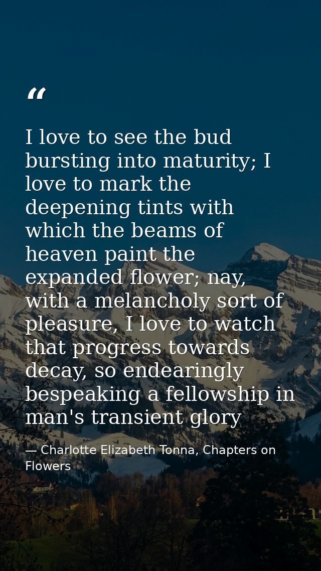 I love to see the bud bursting into maturity; I love to mark the deepening tints with which the beams of heaven paint th — Charlotte Elizabeth Tonna, Chapters on Flowers