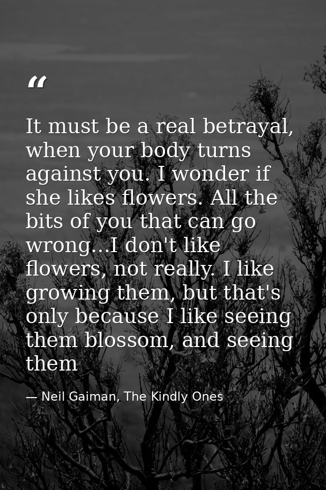 It must be a real betrayal, when your body turns against you. I wonder if she likes flowers. All the bits of you that ca — Neil Gaiman, The Kindly Ones
