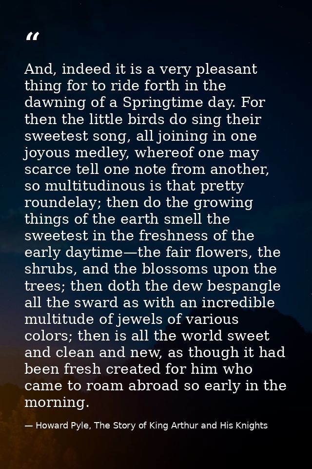 And, indeed it is a very pleasant thing for to ride forth in the dawning of a Springtime day. For then the little birds  — Howard Pyle, The Story of King Arthur and His Knights