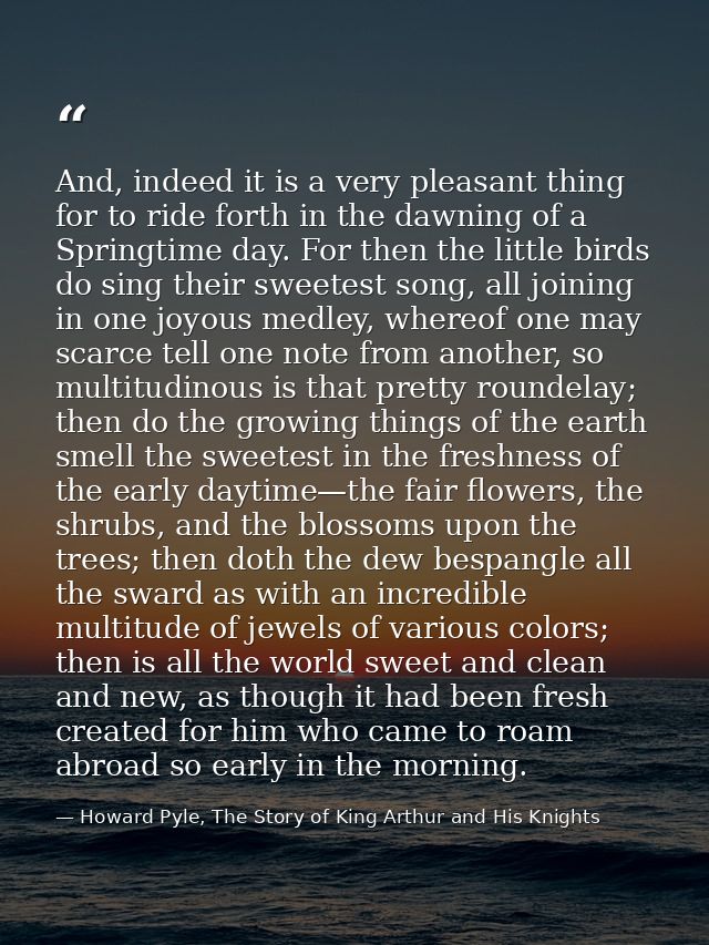 And, indeed it is a very pleasant thing for to ride forth in the dawning of a Springtime day. For then the little birds  — Howard Pyle, The Story of King Arthur and His Knights
