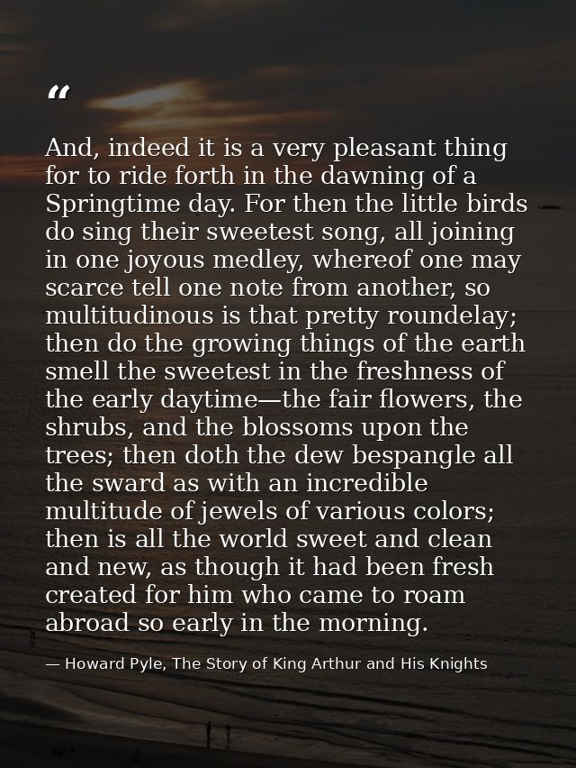 And, indeed it is a very pleasant thing for to ride forth in the dawning of a Springtime day. For then the little birds  — Howard Pyle, The Story of King Arthur and His Knights