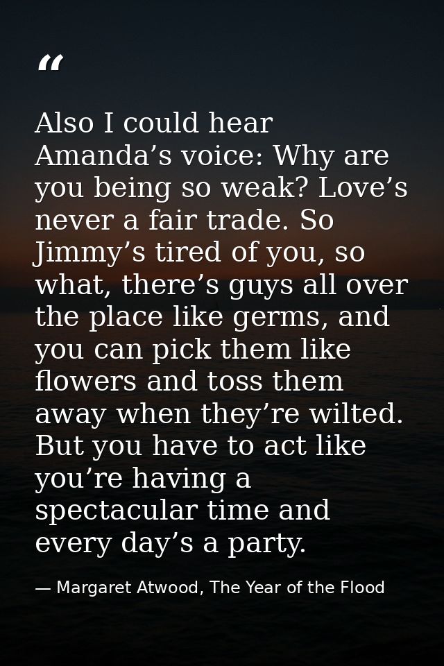 Also I could hear Amanda’s voice: Why are you being so weak? Love’s never a fair trade. So Jimmy’s tired of you, so what — Margaret Atwood, The Year of the Flood