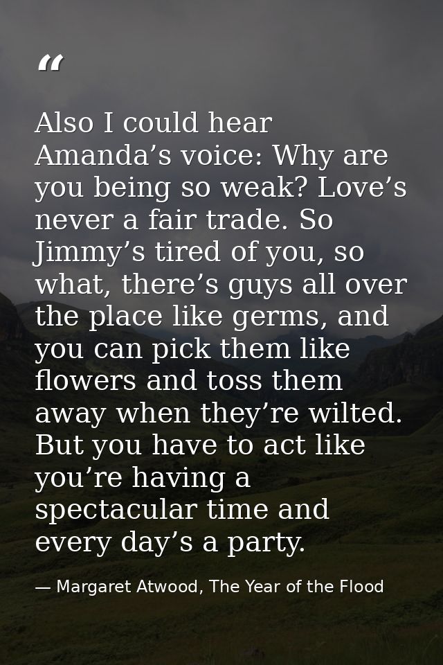 Also I could hear Amanda’s voice: Why are you being so weak? Love’s never a fair trade. So Jimmy’s tired of you, so what — Margaret Atwood, The Year of the Flood