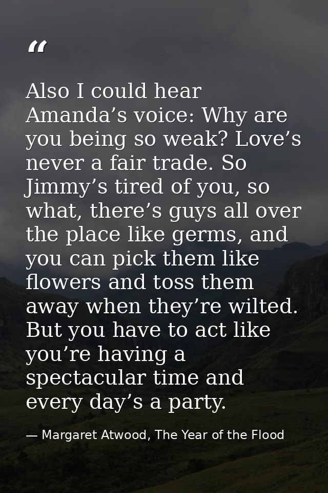 Also I could hear Amanda’s voice: Why are you being so weak? Love’s never a fair trade. So Jimmy’s tired of you, so what — Margaret Atwood, The Year of the Flood